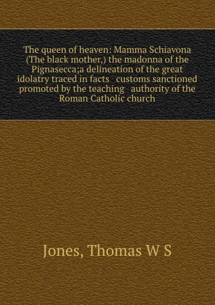 Обложка книги The queen of heaven: Mamma Schiavona (The black mother,) the madonna of the Pignasecca;a delineation of the great idolatry traced in facts . customs sanctioned . promoted by the teaching . authority of the Roman Catholic church, Thomas W. S. Jones