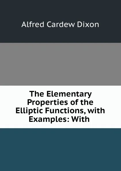 Обложка книги The Elementary Properties of the Elliptic Functions, with Examples: With ., Alfred Cardew Dixon