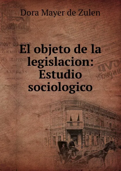 Обложка книги El objeto de la legislacion: Estudio sociologico, Dora Mayer de Zulen