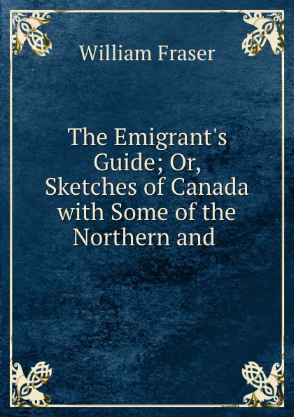 Обложка книги The Emigrant.s Guide; Or, Sketches of Canada with Some of the Northern and ., William Fraser