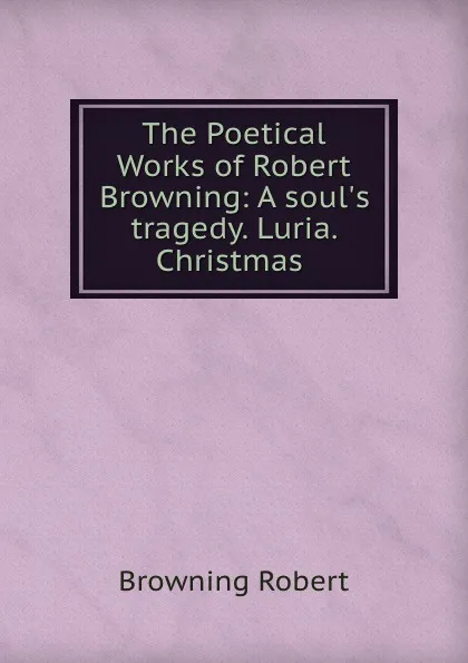 Обложка книги The Poetical Works of Robert Browning: A soul.s tragedy. Luria. Christmas ., Robert Browning