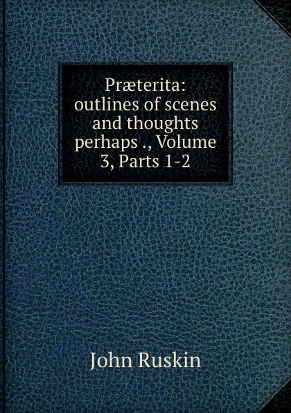 Обложка книги Praeterita: outlines of scenes and thoughts perhaps ., Volume 3,.Parts 1-2, Рескин