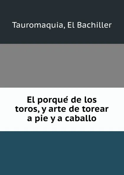 Обложка книги El porque de los toros, y arte de torear a pie y a caballo, El Bachiller Tauromaquia