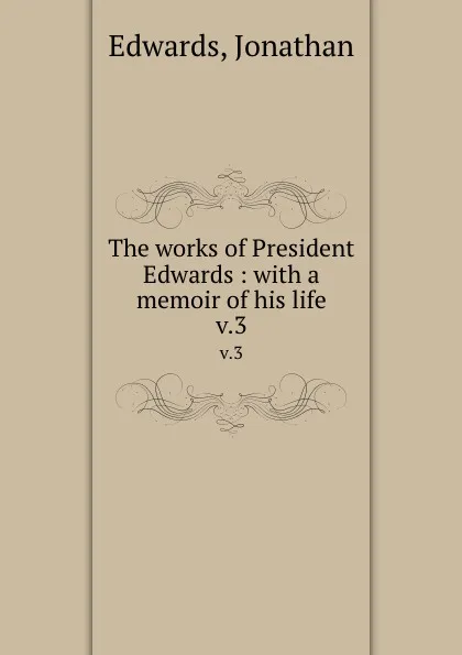 Обложка книги The works of President Edwards : with a memoir of his life. v.3, Jonathan Edwards