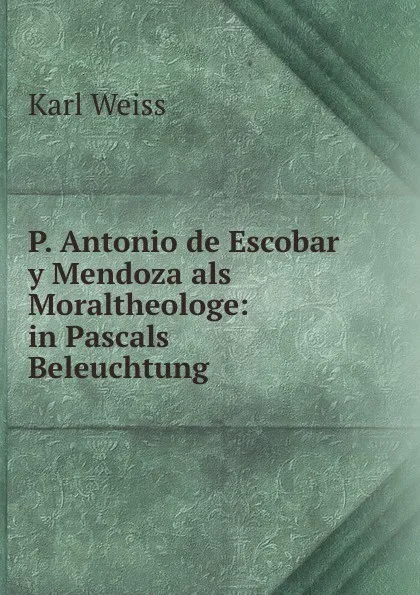 Обложка книги P. Antonio de Escobar y Mendoza als Moraltheologe: in Pascals Beleuchtung ., Karl Weiss