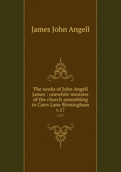 Обложка книги The works of John Angell James : onewhile minister of the church assembling in Carrs Lane Birmingham. v.17, James John Angell