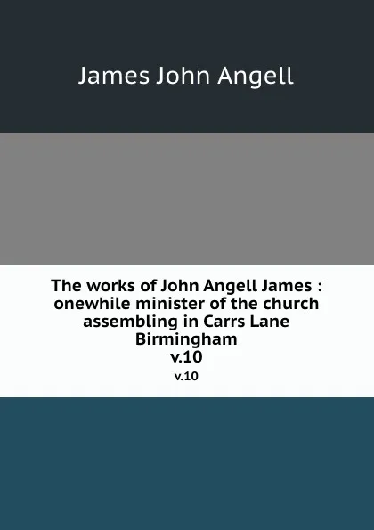 Обложка книги The works of John Angell James : onewhile minister of the church assembling in Carrs Lane Birmingham. v.10, James John Angell