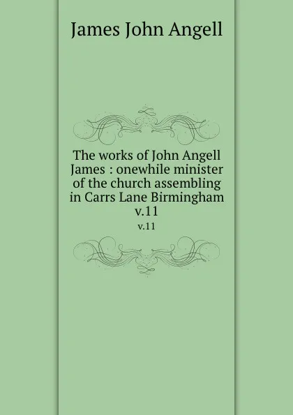 Обложка книги The works of John Angell James : onewhile minister of the church assembling in Carrs Lane Birmingham. v.11, James John Angell