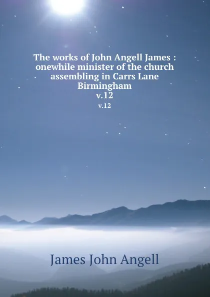 Обложка книги The works of John Angell James : onewhile minister of the church assembling in Carrs Lane Birmingham. v.12, James John Angell