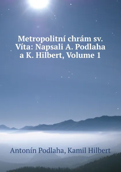 Обложка книги Metropolitni chram sv. Vita: Napsali A. Podlaha a K. Hilbert, Volume 1, Antonín Podlaha