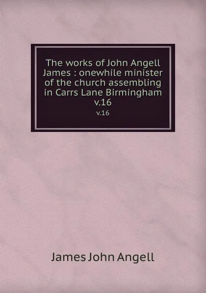 Обложка книги The works of John Angell James : onewhile minister of the church assembling in Carrs Lane Birmingham. v.16, James John Angell