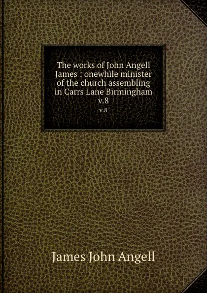 Обложка книги The works of John Angell James : onewhile minister of the church assembling in Carrs Lane Birmingham. v.8, James John Angell