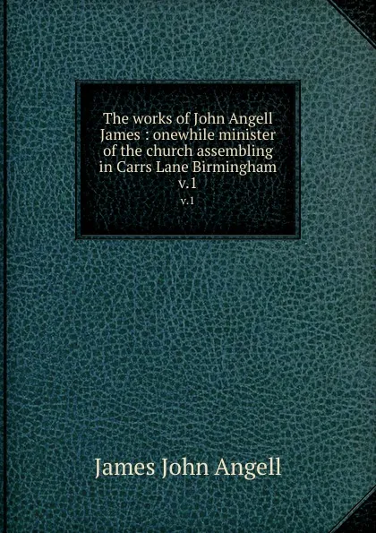 Обложка книги The works of John Angell James : onewhile minister of the church assembling in Carrs Lane Birmingham. v.1, James John Angell