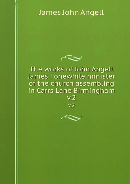 Обложка книги The works of John Angell James : onewhile minister of the church assembling in Carrs Lane Birmingham. v.2, James John Angell