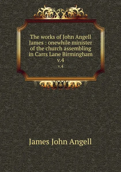 Обложка книги The works of John Angell James : onewhile minister of the church assembling in Carrs Lane Birmingham. v.4, James John Angell