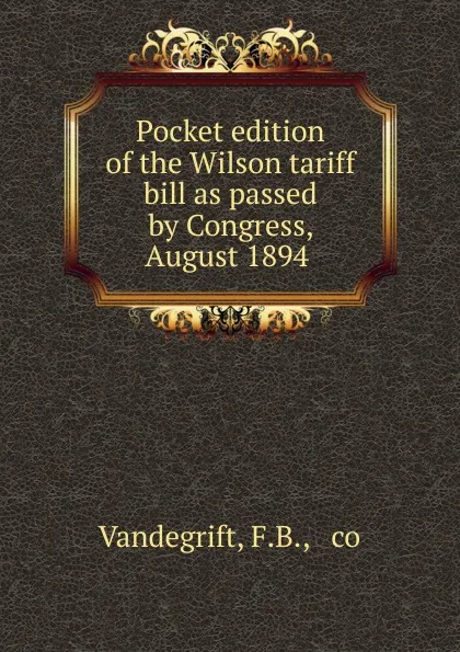 Обложка книги Pocket edition of the Wilson tariff bill as passed by Congress, August 1894 ., F.B. Vandegrift