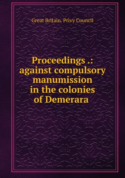 Обложка книги Proceedings .: against compulsory manumission in the colonies of Demerara ., Great Britain. Privy Council