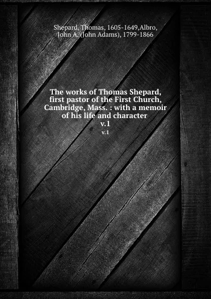 Обложка книги The works of Thomas Shepard, first pastor of the First Church, Cambridge, Mass. : with a memoir of his life and character . v.1, Thomas Shepard