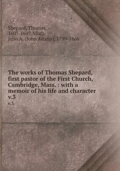 Обложка книги The works of Thomas Shepard, first pastor of the First Church, Cambridge, Mass. : with a memoir of his life and character . v.3, Thomas Shepard