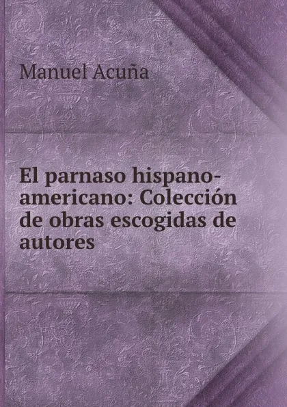 Обложка книги El parnaso hispano-americano: Coleccion de obras escogidas de autores ., Manuel Acuna