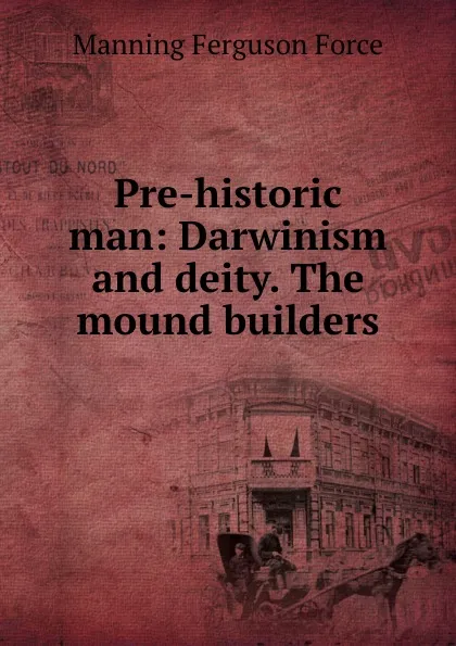 Обложка книги Pre-historic man: Darwinism and deity. The mound builders, Manning Ferguson Force