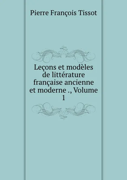 Обложка книги Lecons et modeles de litterature francaise ancienne et moderne ., Volume 1, Pierre François Tissot