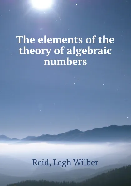 Обложка книги The elements of the theory of algebraic numbers, Legh Wilber Reid