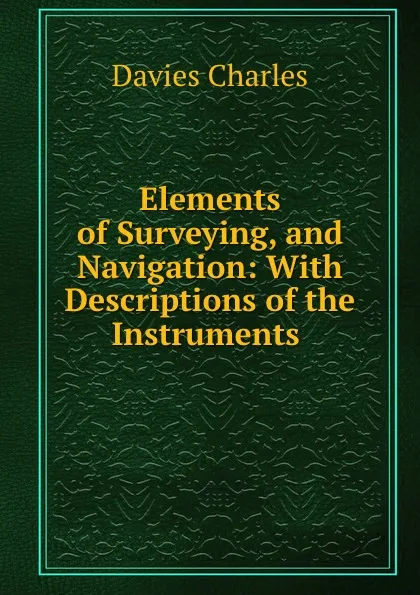 Обложка книги Elements of Surveying, and Navigation: With Descriptions of the Instruments ., Davies Charles