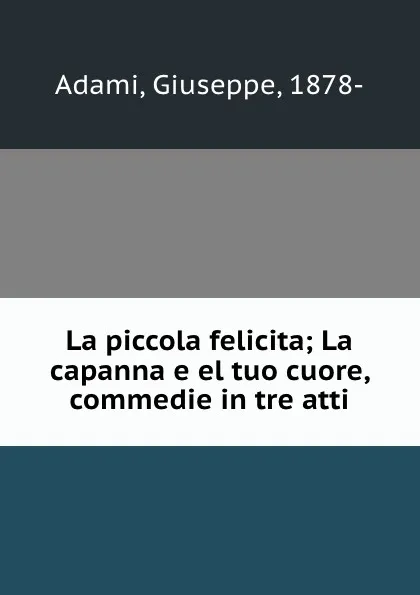 Обложка книги La piccola felicita; La capanna e el tuo cuore, commedie in tre atti, Giuseppe Adami