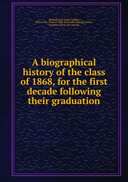 Обложка книги A biographical history of the class of 1868, for the first decade following their graduation, Pennsylvania. State College