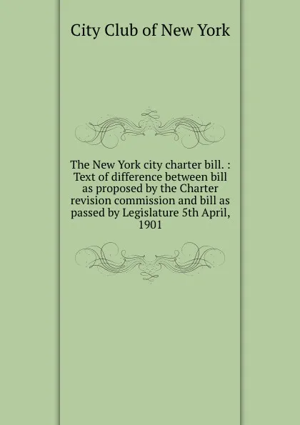 Обложка книги The New York city charter bill. : Text of difference between bill as proposed by the Charter revision commission and bill as passed by Legislature 5th April, 1901, 