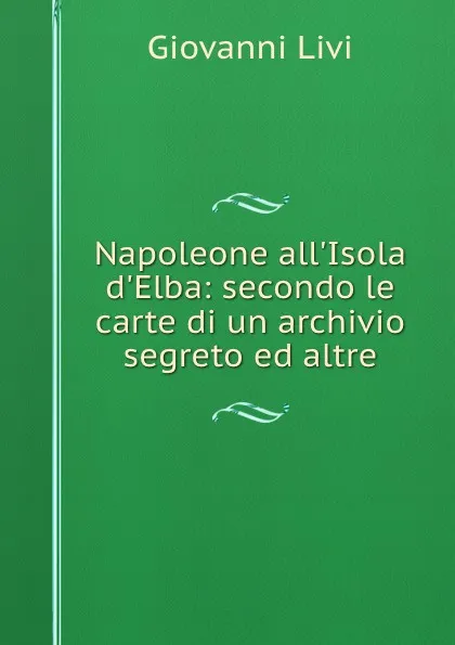 Обложка книги Napoleone all.Isola d.Elba: secondo le carte di un archivio segreto ed altre, Giovanni Livi