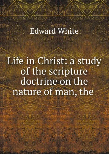 Обложка книги Life in Christ: a study of the scripture doctrine on the nature of man, the ., Edward White