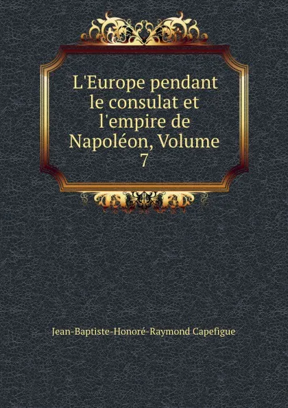 Обложка книги L.Europe pendant le consulat et l.empire de Napoleon, Volume 7, Jean-Baptiste-Honoré-Raymond Capefigue