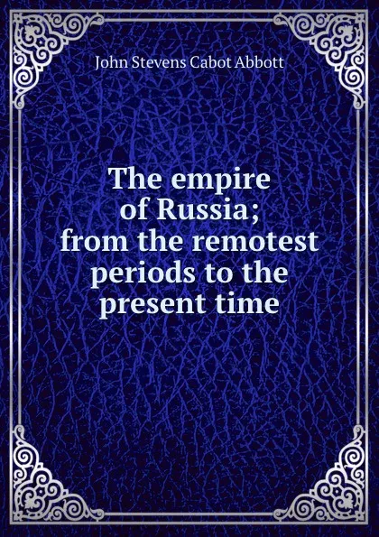 Обложка книги The empire of Russia; from the remotest periods to the present time, John S. C. Abbott