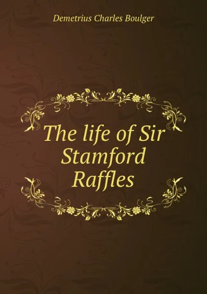 Обложка книги The life of Sir Stamford Raffles, Demetrius Charles Boulger