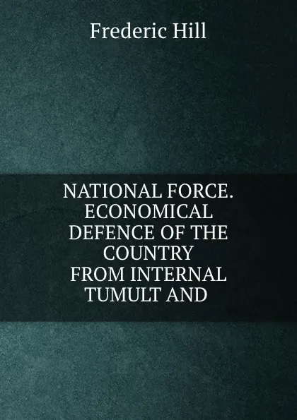 Обложка книги NATIONAL FORCE.ECONOMICAL DEFENCE OF THE COUNTRY FROM INTERNAL TUMULT AND ., Frederic Hill