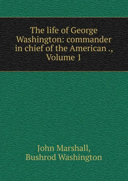 Обложка книги The life of George Washington: commander in chief of the American ., Volume 1, John Marshall