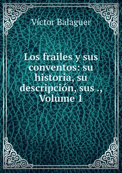 Обложка книги Los frailes y sus conventos: su historia, su descripcion, sus ., Volume 1, Victor Balaguer