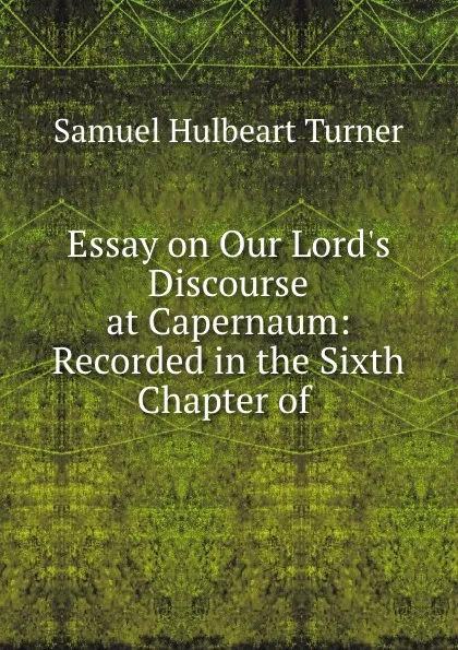 Обложка книги Essay on Our Lord.s Discourse at Capernaum: Recorded in the Sixth Chapter of ., Samuel Hulbeart Turner