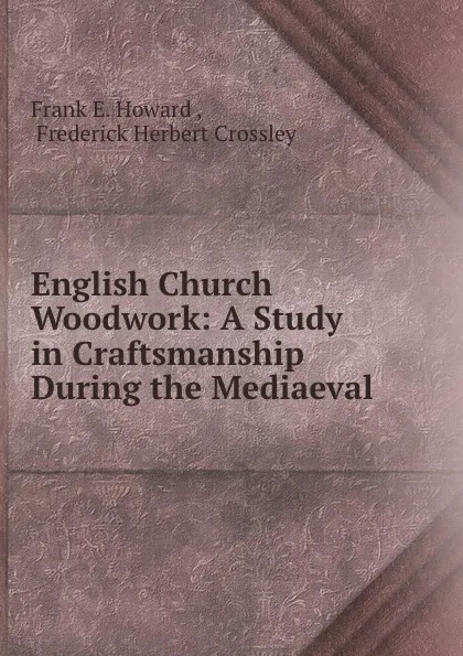 Обложка книги English Church Woodwork: A Study in Craftsmanship During the Mediaeval ., Frank E. Howard