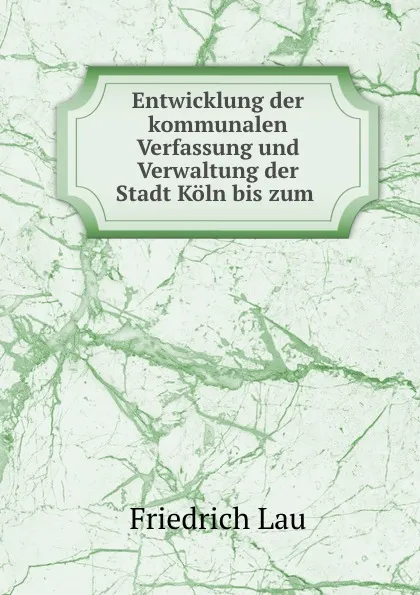 Обложка книги Entwicklung der kommunalen Verfassung und Verwaltung der Stadt Koln bis zum ., Friedrich Lau