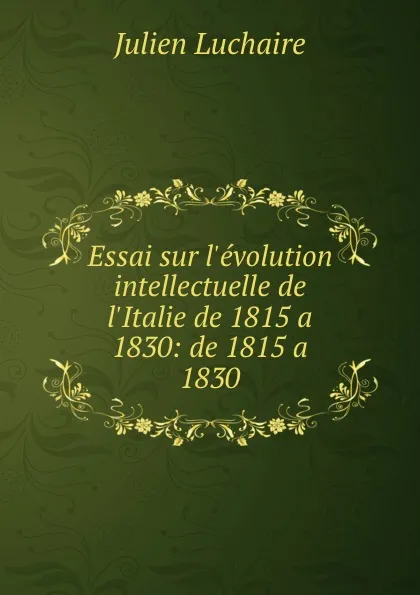 Обложка книги Essai sur l.evolution intellectuelle de l.Italie de 1815 a 1830: de 1815 a 1830, Julien Luchaire