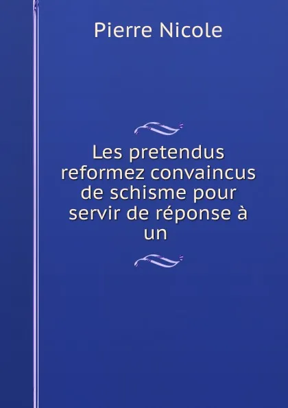 Обложка книги Les pretendus reformez convaincus de schisme pour servir de reponse a un ., Pierre Nicole