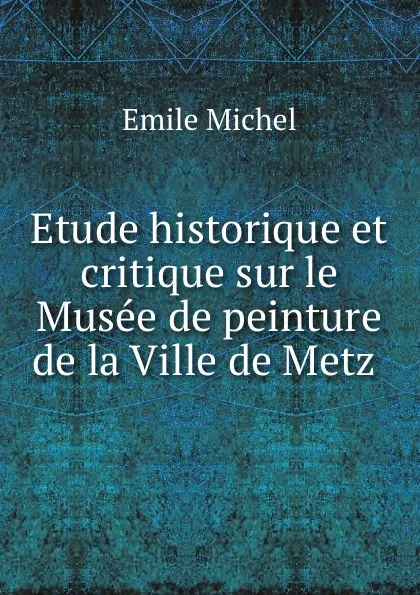 Обложка книги Etude historique et critique sur le Musee de peinture de la Ville de Metz ., Emile Michel