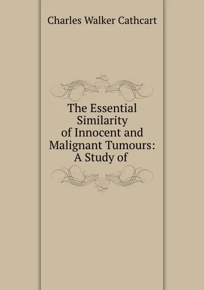 Обложка книги The Essential Similarity of Innocent and Malignant Tumours: A Study of ., Charles Walker Cathcart