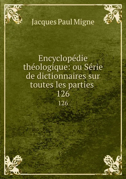 Обложка книги Encyclopedie theologique: ou Serie de dictionnaires sur toutes les parties . 126, Jacques Paul Migne