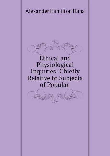 Обложка книги Ethical and Physiological Inquiries: Chiefly Relative to Subjects of Popular ., Alexander Hamilton Dana