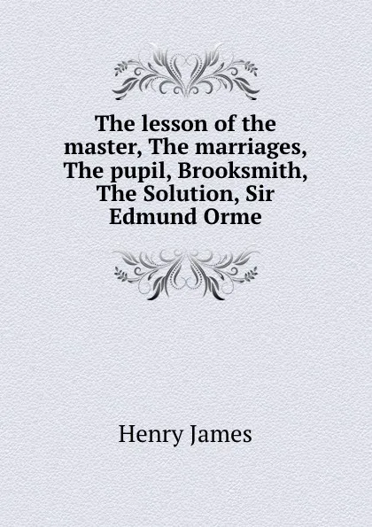 Обложка книги The lesson of the master, The marriages, The pupil, Brooksmith, The Solution, Sir Edmund Orme, Henry James