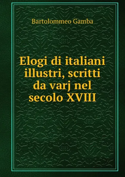 Обложка книги Elogi di italiani illustri, scritti da varj nel secolo XVIII, Gamba Bartolommeo